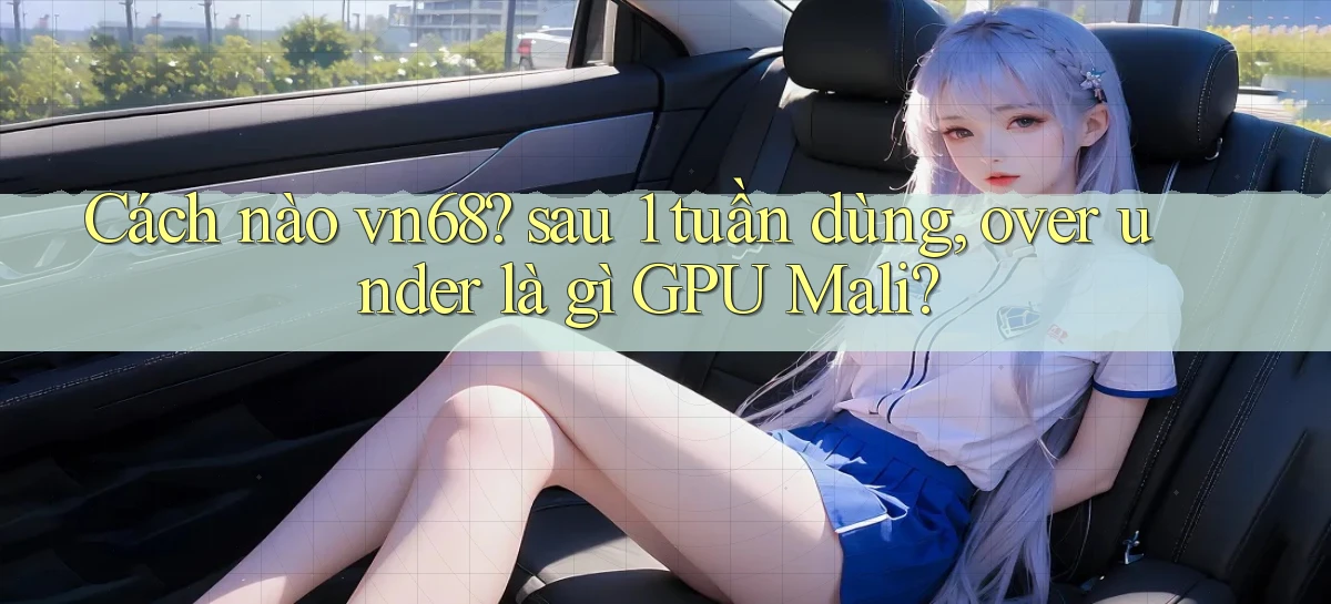 Cách nào vn68 sau 1 tuần dùng, over under là gì GPU Mali