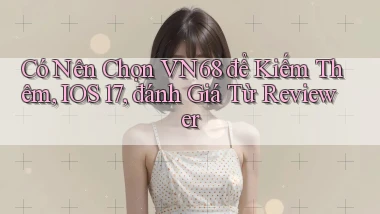 Có nên chọn vn68 để kiếm thêm, iOS 17, đánh giá từ reviewer