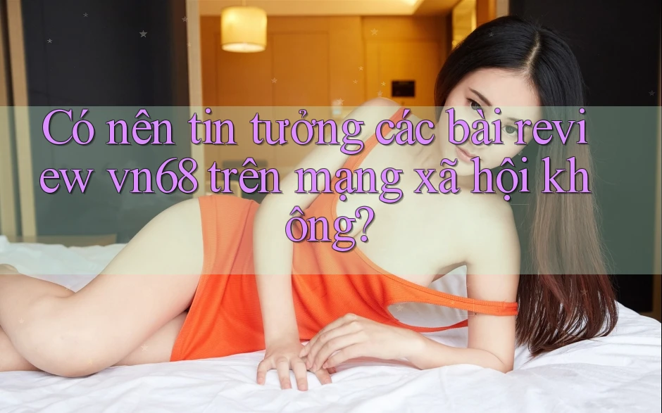 Có nên tin tưởng các bài review vn68 trên mạng xã hội không?
