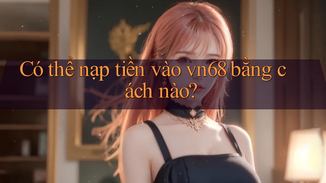 Có thể nạp tiền vào vn68 bằng cách nào?