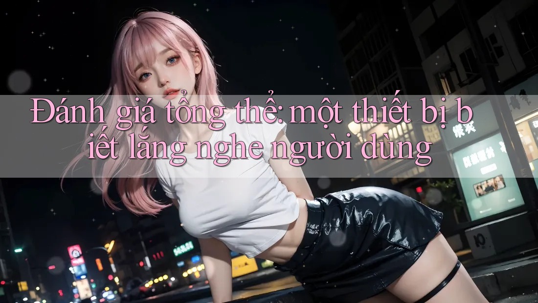 Đánh giá tổng thể: một thiết bị biết lắng nghe người dùng