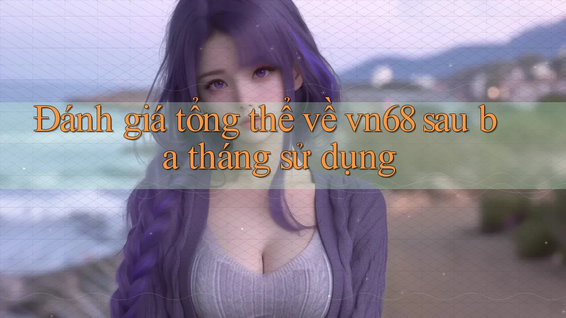 Đánh giá tổng thể về vn68 sau ba tháng sử dụng