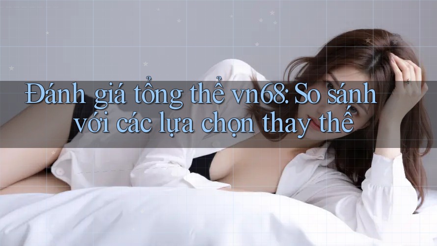 Đánh giá tổng thể vn68: So sánh với các lựa chọn thay thế