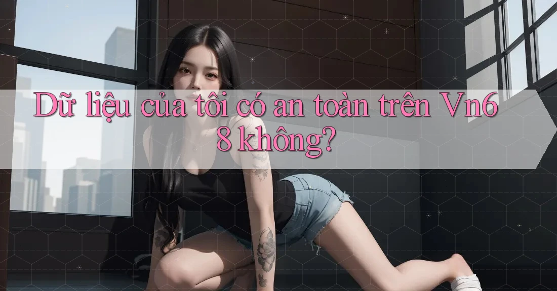 Dữ liệu của tôi có an toàn trên Vn68 không?