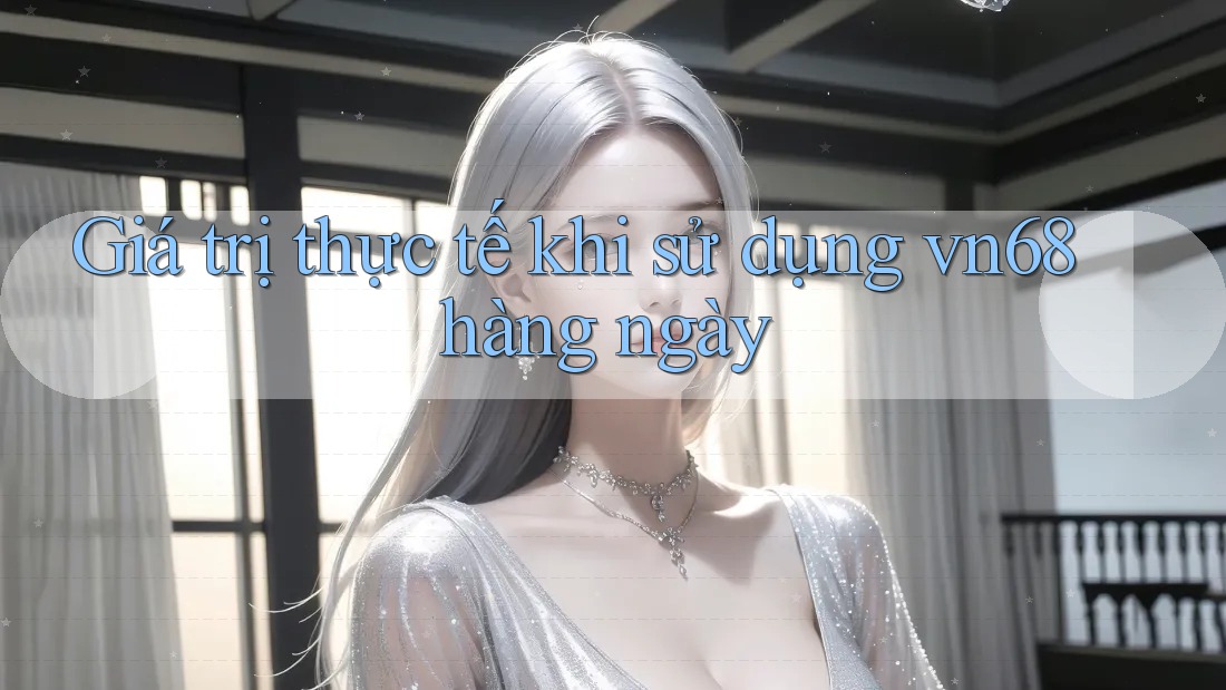 Giá trị thực tế khi sử dụng vn68 hàng ngày