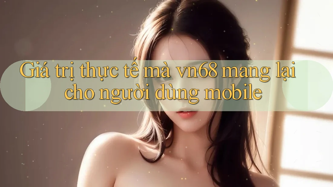 Giá trị thực tế mà vn68 mang lại cho người dùng mobile
