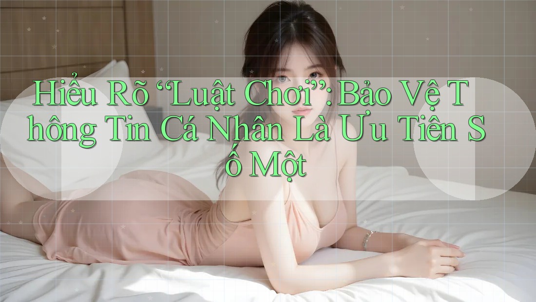 Hiểu Rõ “Luật Chơi”: Bảo Vệ Thông Tin Cá Nhân Là Ưu Tiên Số Một