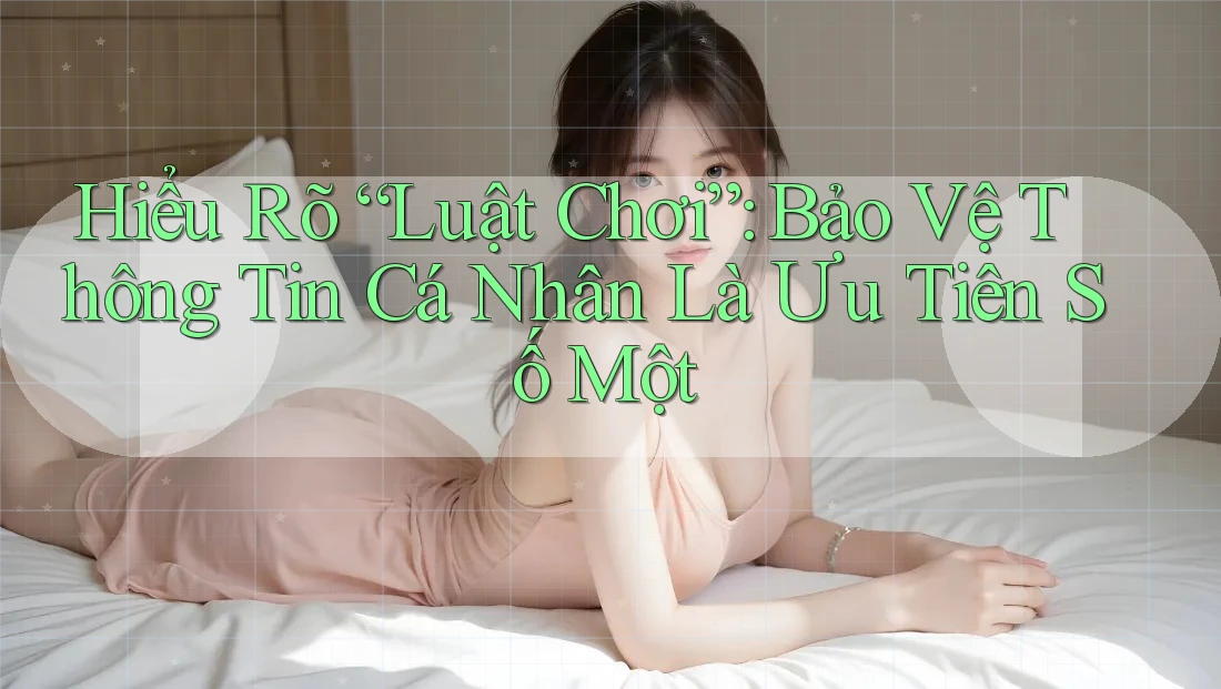 Hiểu Rõ “Luật Chơi”: Bảo Vệ Thông Tin Cá Nhân Là Ưu Tiên Số Một