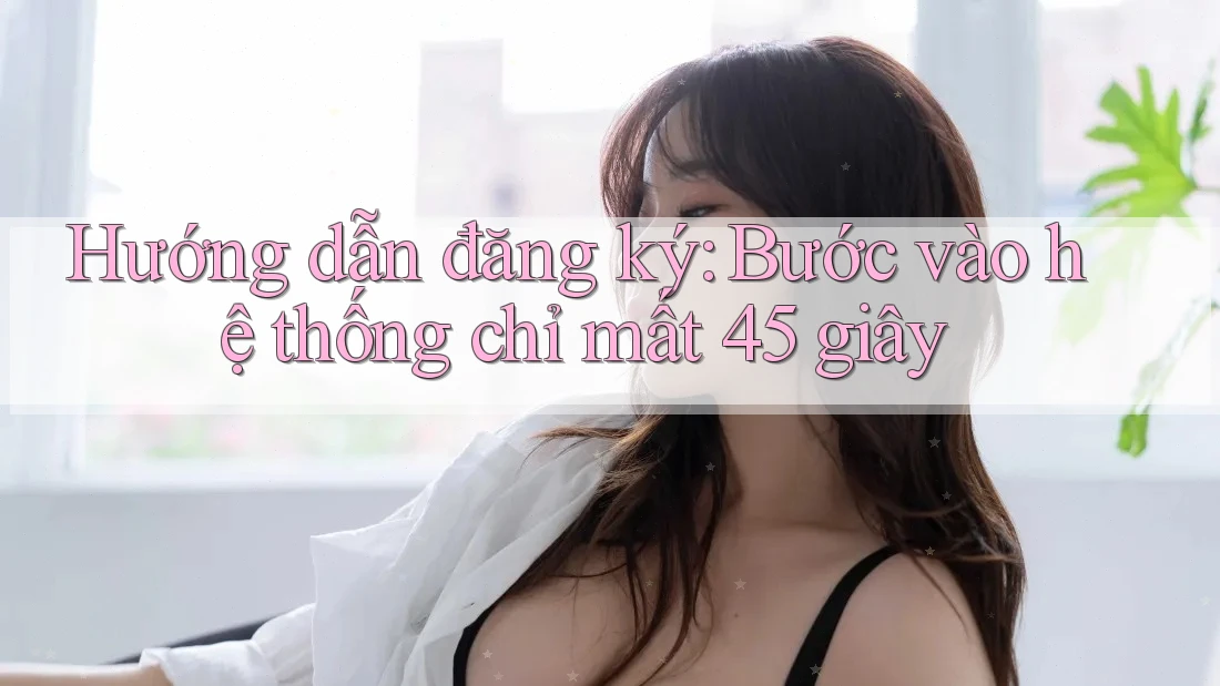 Hướng dẫn đăng ký: Bước vào hệ thống chỉ mất 45 giây