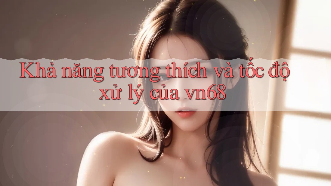 Khả năng tương thích và tốc độ xử lý của vn68 Khả năng tương thích và tốc độ xử lý của vn68