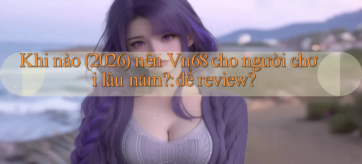 Khi nào (2026) nên Vn68 cho người chơi lâu năm để review
