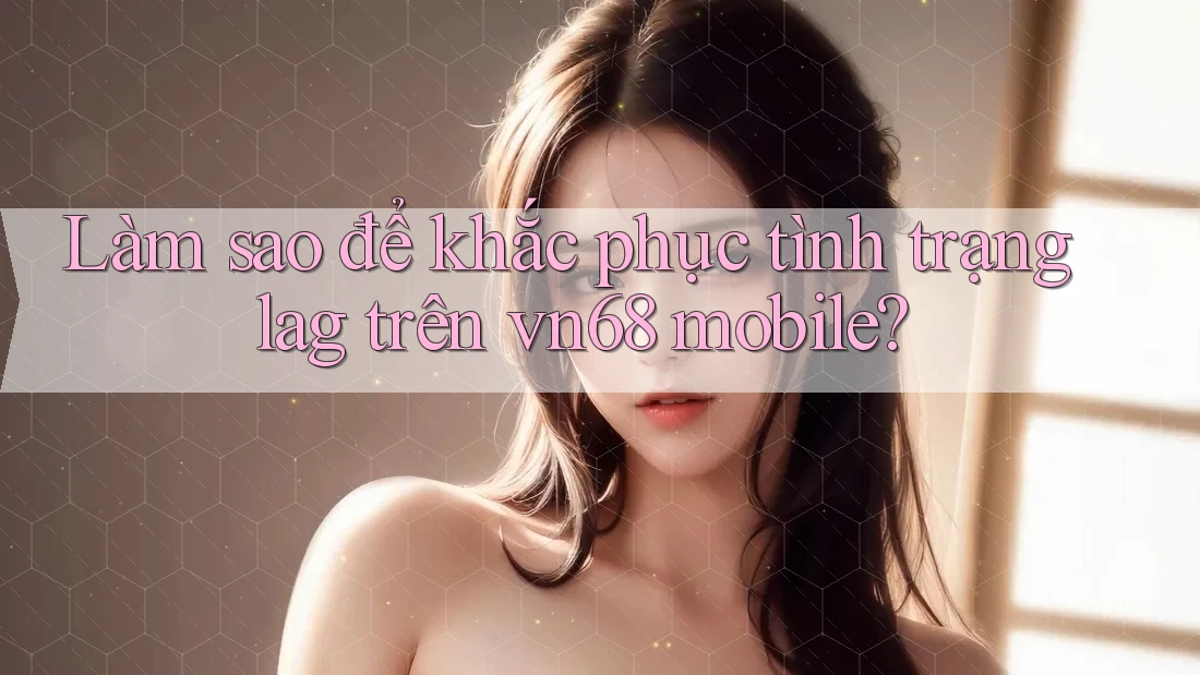 Làm sao để khắc phục tình trạng lag trên vn68 mobile?