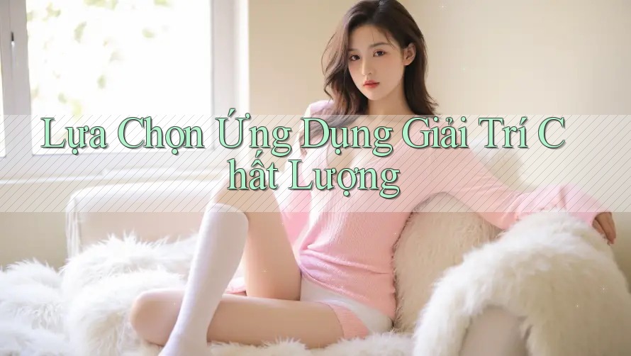 Lựa Chọn Ứng Dụng Giải Trí Chất Lượng