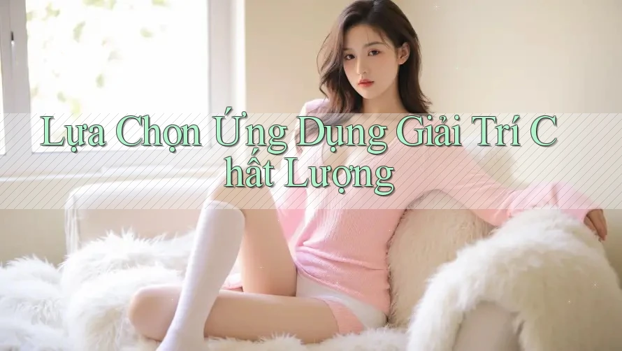 Lựa Chọn Ứng Dụng Giải Trí Chất Lượng