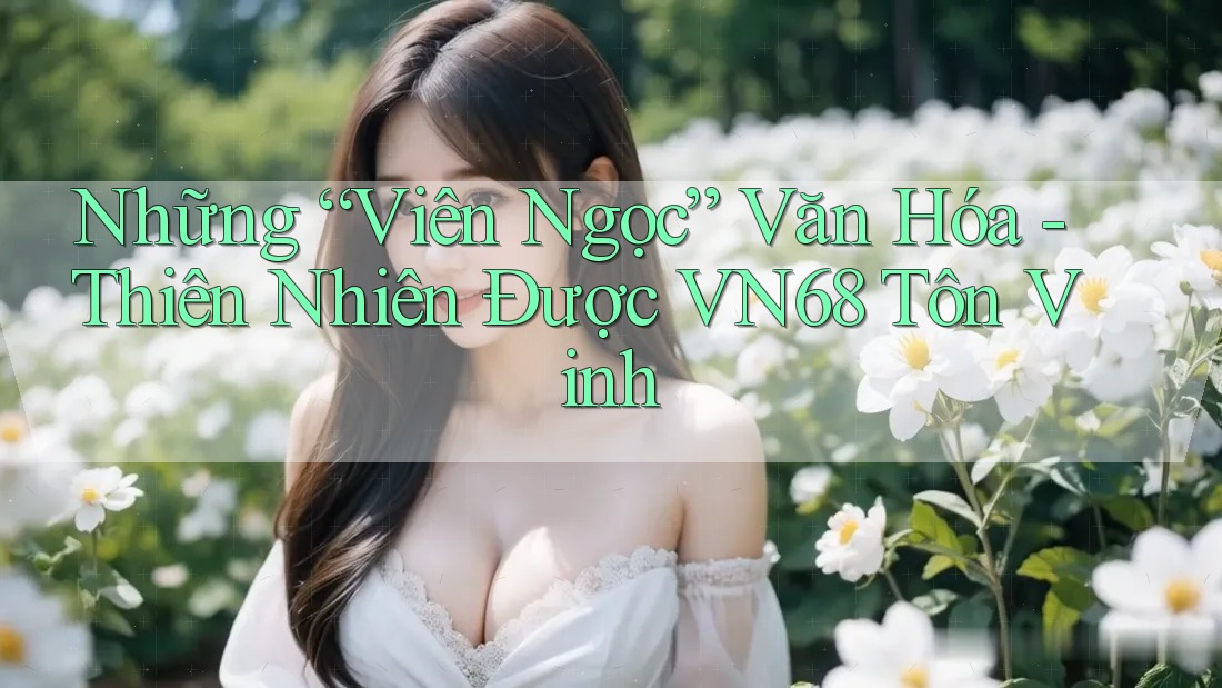 Những “Viên Ngọc” Văn Hóa - Thiên Nhiên Được VN68 Tôn Vinh