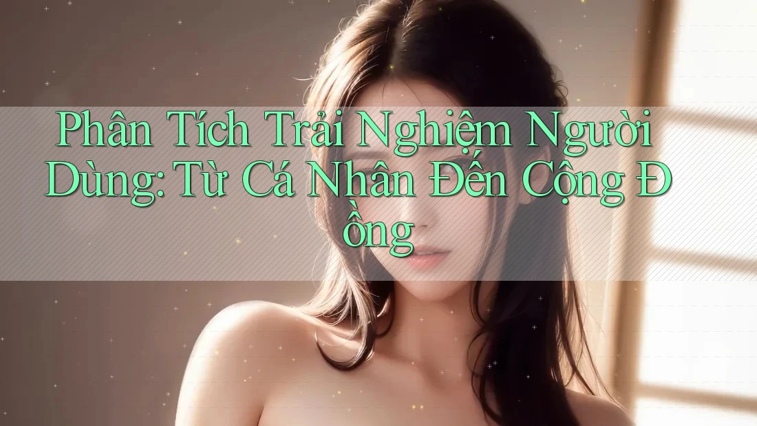 Phân Tích Trải Nghiệm Người Dùng: Từ Cá Nhân Đến Cộng Đồng