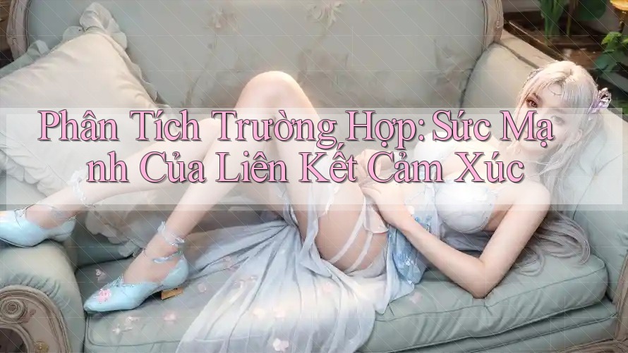 Phân Tích Trường Hợp: Sức Mạnh Của Liên Kết Cảm Xúc