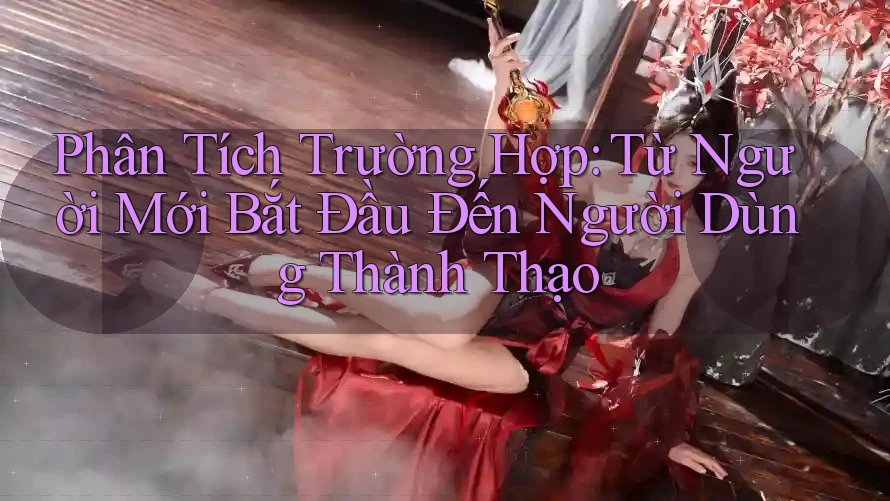 Phân Tích Trường Hợp: Từ Người Mới Bắt Đầu Đến Người Dùng Thành Thạo