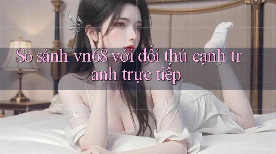 So sánh vn68 với đối thủ cạnh tranh trực tiếp