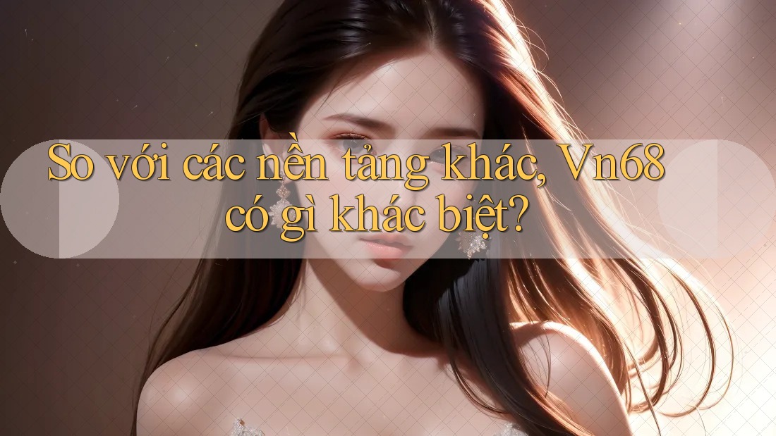 So với các nền tảng khác, Vn68 có gì khác biệt?
