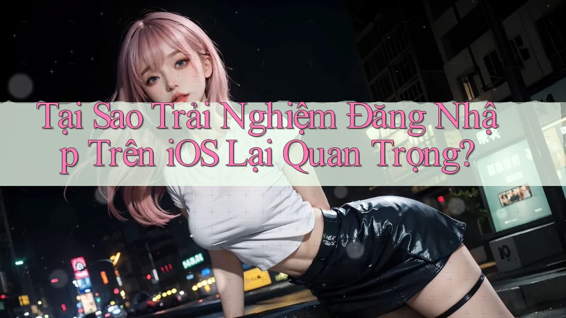 Tại Sao Trải Nghiệm Đăng Nhập Trên iOS Lại Quan Trọng?