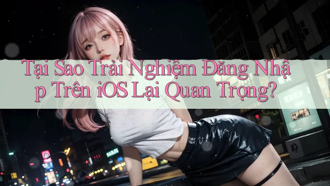 Tại Sao Trải Nghiệm Đăng Nhập Trên iOS Lại Quan Trọng?