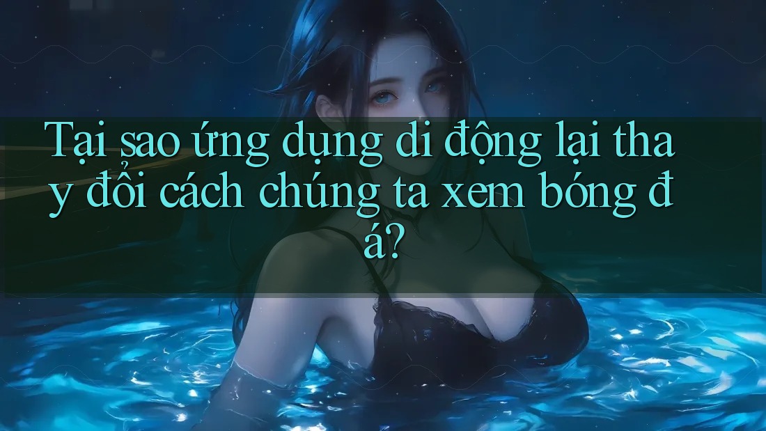 Tại sao ứng dụng di động lại thay đổi cách chúng ta xem bóng đá?