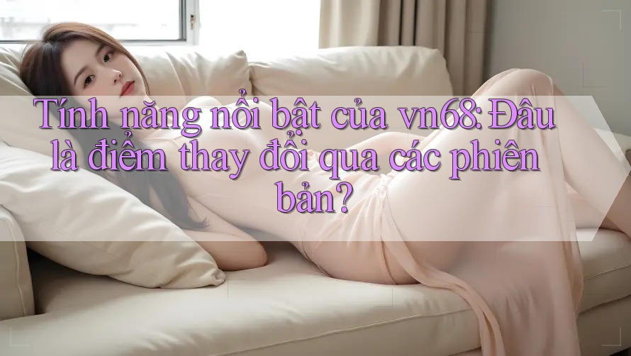 Tính năng nổi bật của vn68: Đâu là điểm thay đổi qua các phiên bản?
