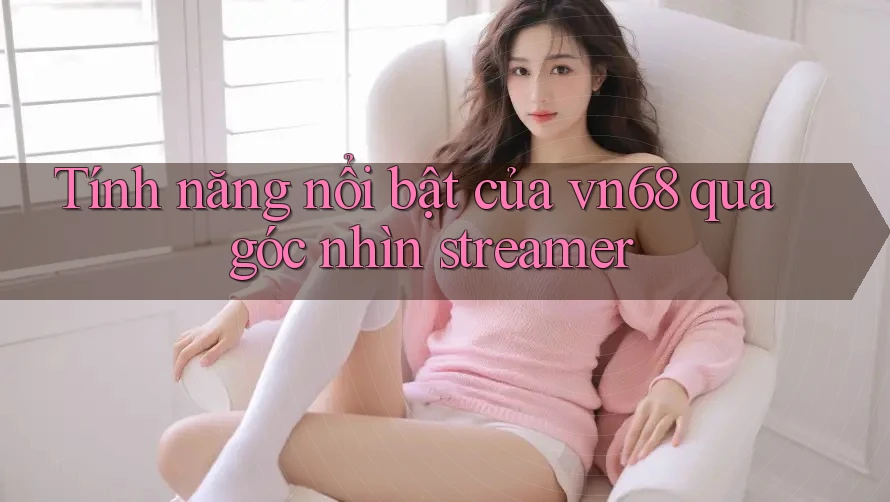 Tính năng nổi bật của vn68 qua góc nhìn streamer