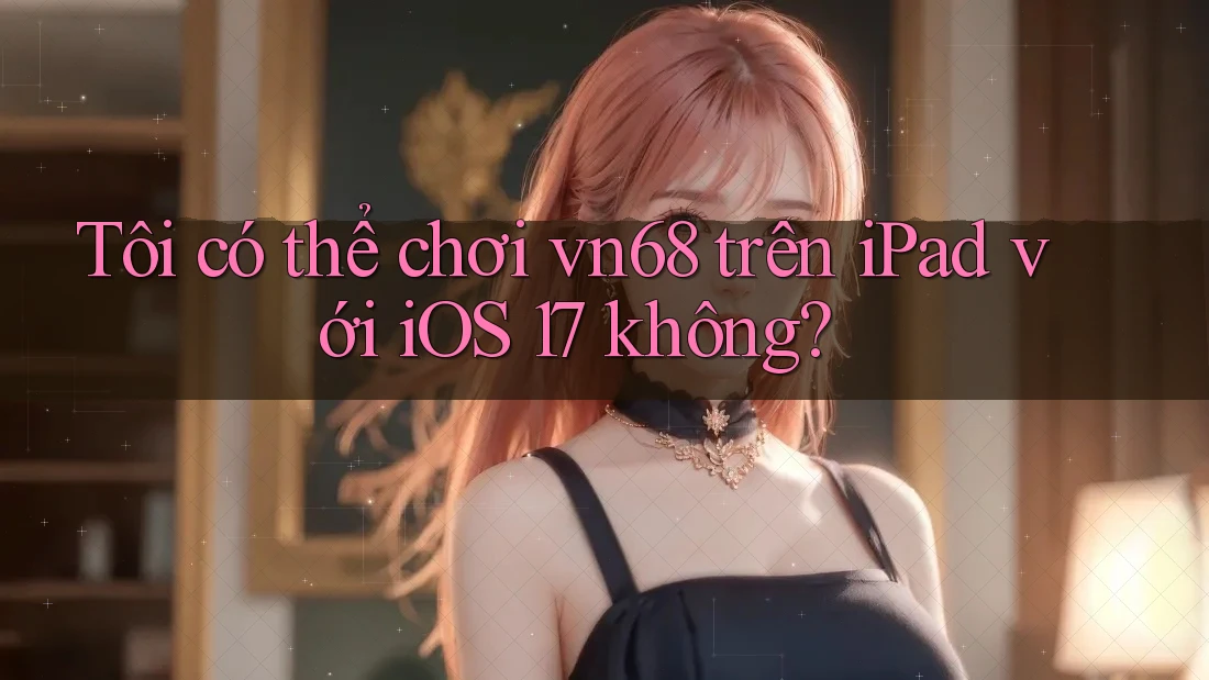Tôi có thể chơi vn68 trên iPad với iOS 17 không?