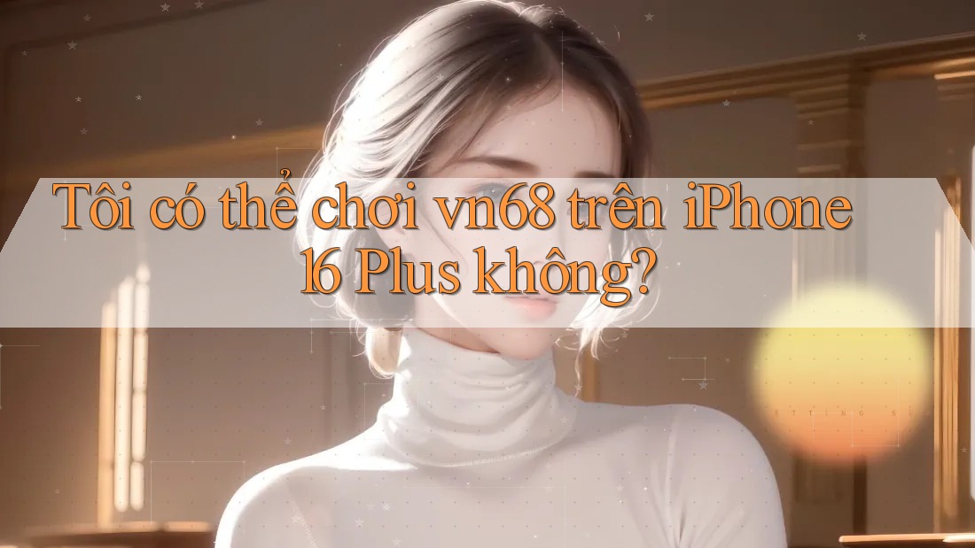 Tôi có thể chơi vn68 trên iPhone 16 Plus không?
