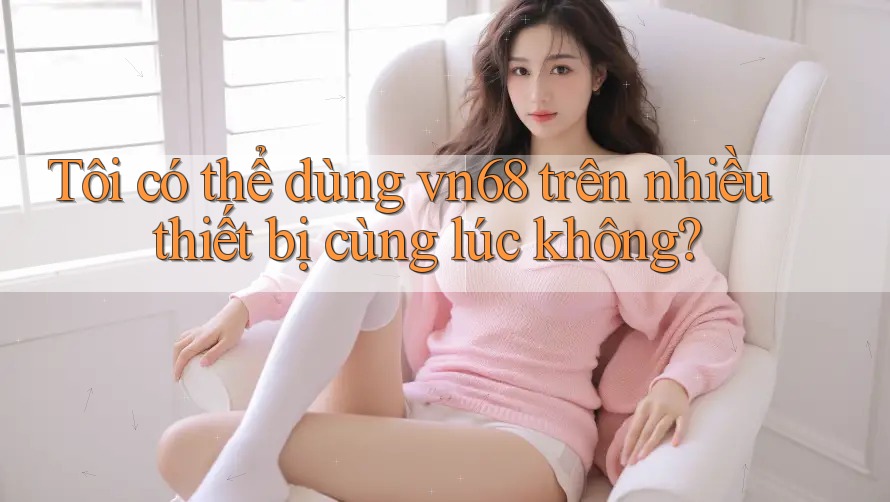 Tôi có thể dùng vn68 trên nhiều thiết bị cùng lúc không?