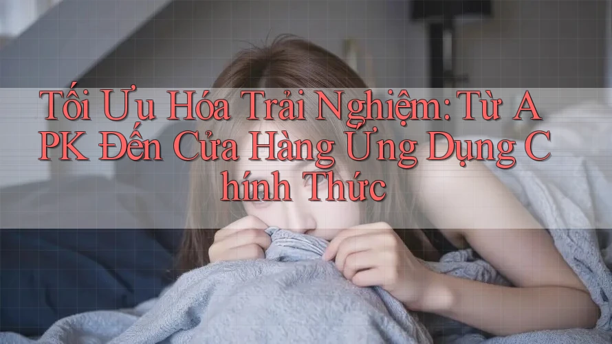 Tối Ưu Hóa Trải Nghiệm: Từ APK Đến Cửa Hàng Ứng Dụng Chính Thức