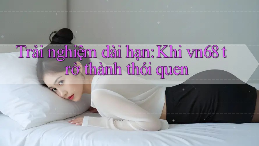 Trải nghiệm dài hạn: Khi vn68 trở thành thói quen Trải nghiệm dài hạn: Khi vn68 trở thành thói quen
