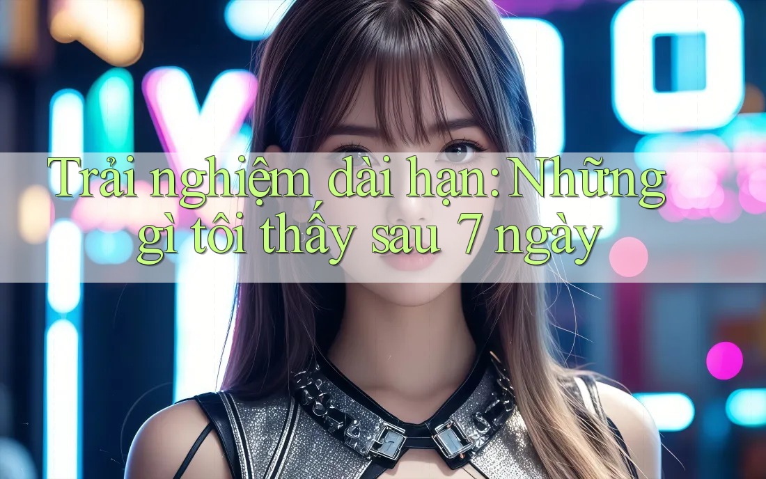 Trải nghiệm dài hạn: Những gì tôi thấy sau 7 ngày