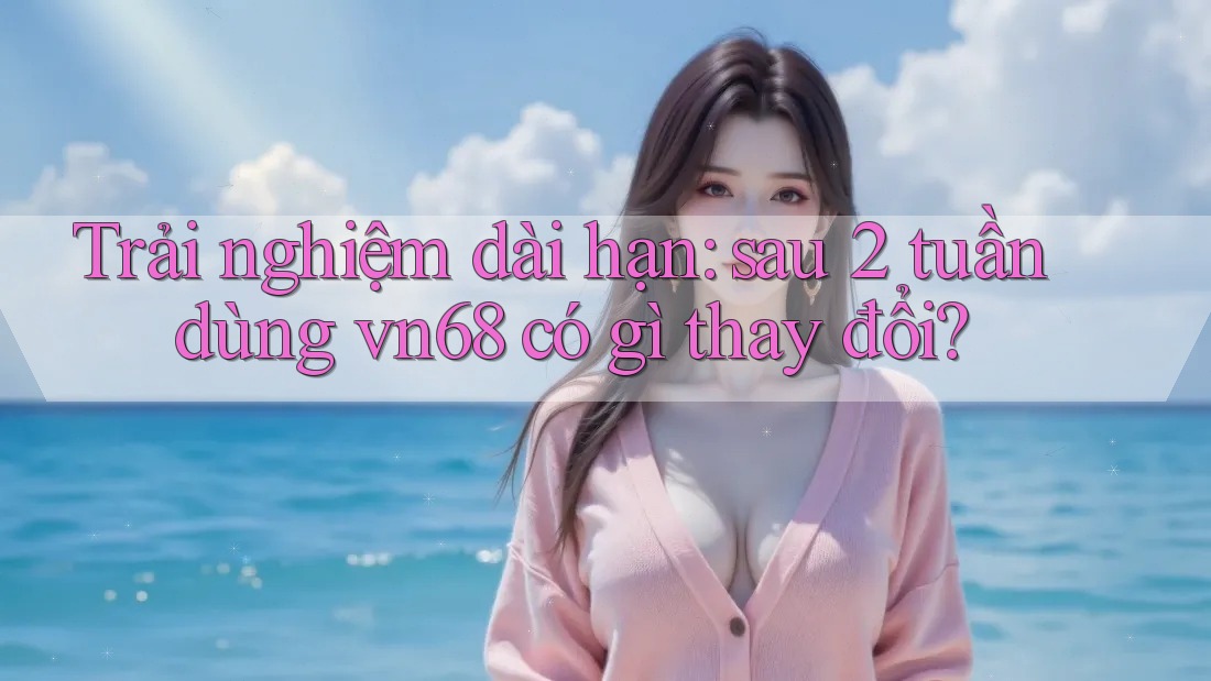 Trải nghiệm dài hạn: sau 2 tuần dùng vn68 có gì thay đổi?