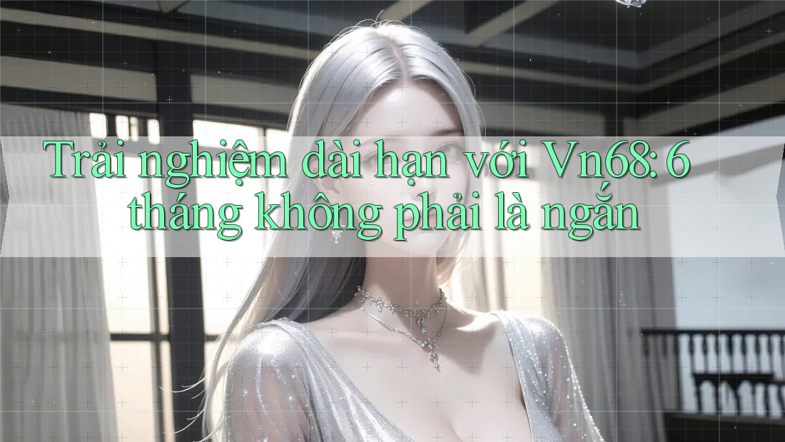 Trải nghiệm dài hạn với Vn68: 6 tháng không phải là ngắn