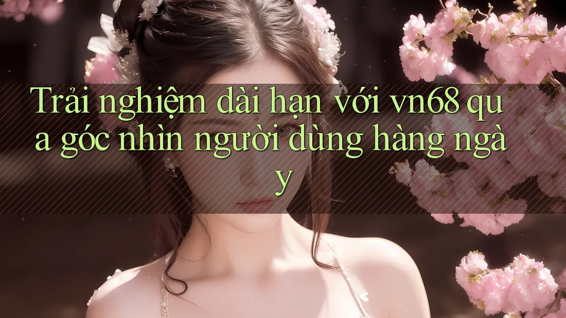 Trải nghiệm dài hạn với vn68 qua góc nhìn người dùng hàng ngày