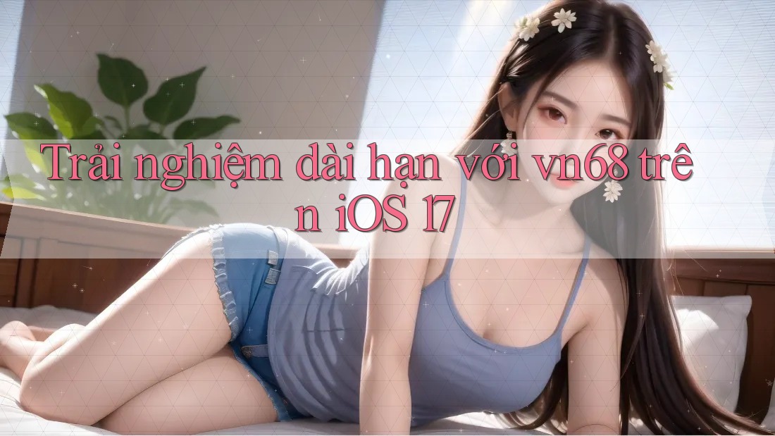 Trải nghiệm dài hạn với vn68 trên iOS 17 Trải nghiệm dài hạn với vn68 trên iOS 17