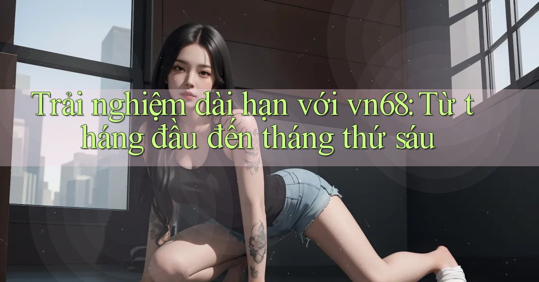 Trải nghiệm dài hạn với vn68: Từ tháng đầu đến tháng thứ sáu