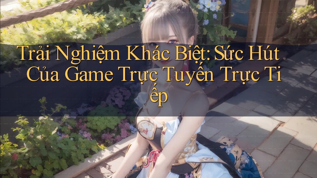 Trải Nghiệm Khác Biệt: Sức Hút Của Game Trực Tuyến Trực Tiếp