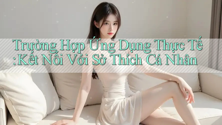 Trường Hợp Ứng Dụng Thực Tế: Kết Nối Với Sở Thích Cá Nhân Trường Hợp Ứng Dụng Thực Tế: Kết Nối Với Sở Thích Cá Nhân