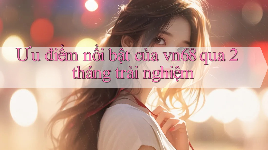 Ưu điểm nổi bật của vn68 qua 2 tháng trải nghiệm