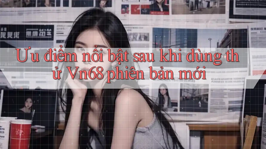 Ưu điểm nổi bật sau khi dùng thử Vn68 phiên bản mới