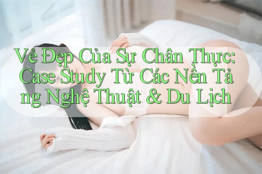 Vẻ Đẹp Của Sự Chân Thực: Case Study Từ Các Nền Tảng Nghệ Thuật & Du Lịch