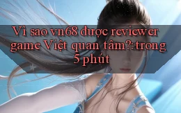 Vì sao vn68 được reviewer game Việt quan tâm trong 5 phút