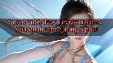 Vì sao vn68 được reviewer game Việt quan tâm trong 5 phút