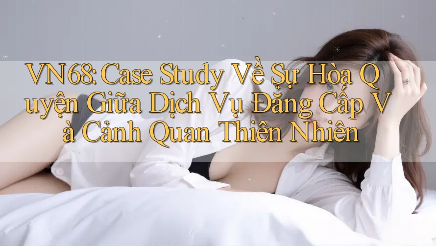 VN68: Case Study Về Sự Hòa Quyện Giữa Dịch Vụ Đẳng Cấp Và Cảnh Quan Thiên Nhiên