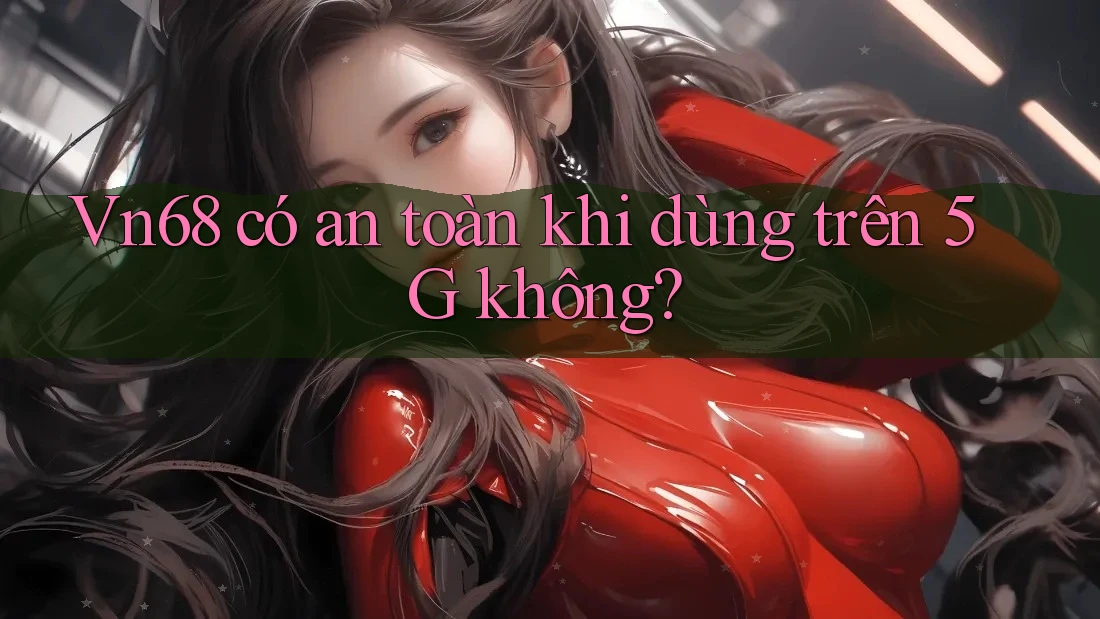 Vn68 có an toàn khi dùng trên 5G không?