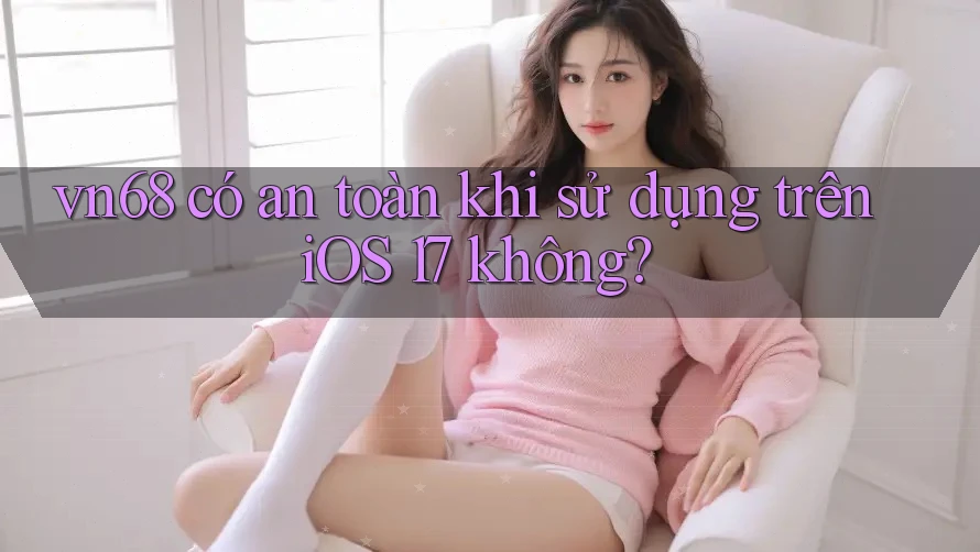 vn68 có an toàn khi sử dụng trên iOS 17 không?